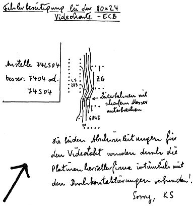 Fehlerbeseitigung bei der 80x24 
Videokarte – ECB 
 
Die beiden Abschirmleitungen für 
den Videotakt wurden durch die 
Platinenherstellerfirma irrtümlich mit 
den Durchkontaktierungen verbunden! 
 
Sorry, KS